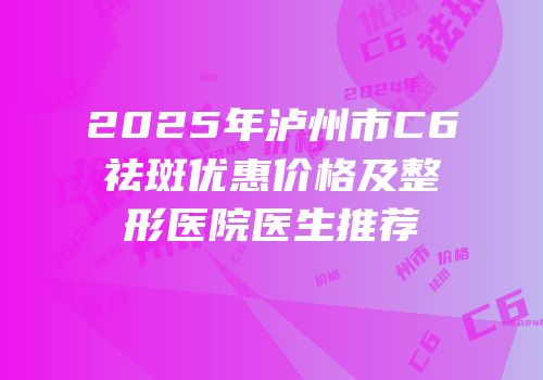 2025年泸州市C6祛斑优惠价格及整形医院医生推荐