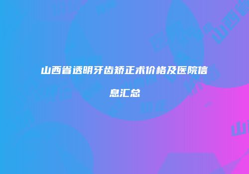 山西省透明牙齿矫正术价格及医院信息汇总