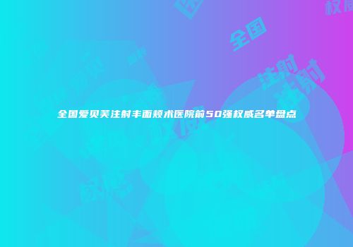 全国爱贝芙注射丰面颊术医院前50强权威名单盘点