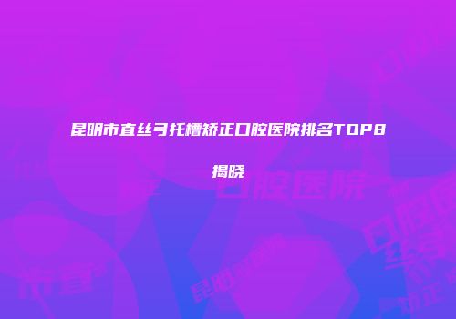 昆明市直丝弓托槽矫正口腔医院排名TOP8揭晓