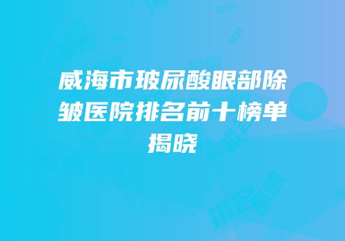 威海市玻尿酸眼部除皱医院排名前十榜单揭晓