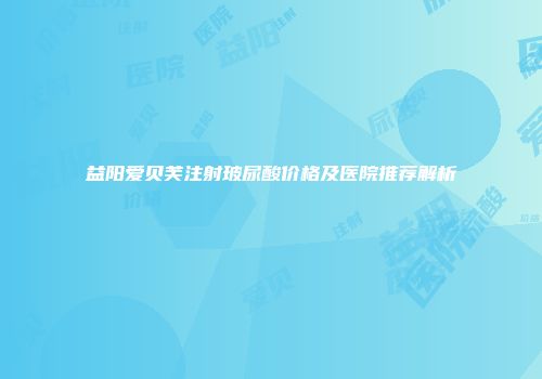 益阳爱贝芙注射玻尿酸价格及医院推荐解析