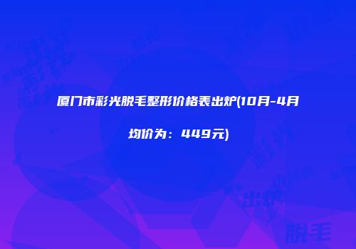 厦门市彩光脱毛整形价格表出炉(10月-4月均价为：449元)