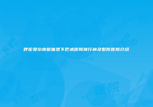 呼伦贝尔市膨体垫下巴术医院排行榜及整形医院介绍