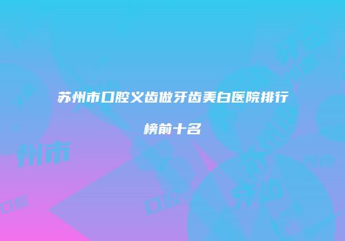 苏州市口腔义齿做牙齿美白医院排行榜前十名