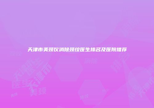 天津市美颈仪消除颈纹医生排名及医院推荐