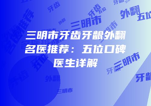 三明市牙齿牙龈外翻名医推荐：五位口碑医生详解