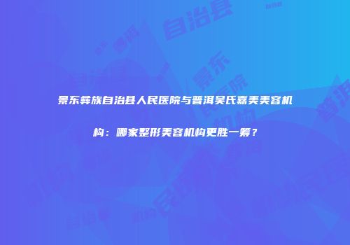 景东彝族自治县人民医院与普洱吴氏嘉美美容机构：哪家整形美容机构更胜一筹？