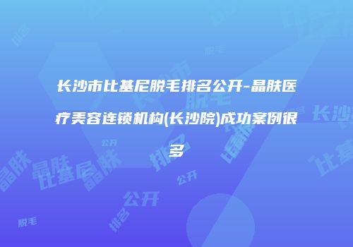 长沙市比基尼脱毛排名公开-晶肤医疗美容连锁机构(长沙院)成功案例很多