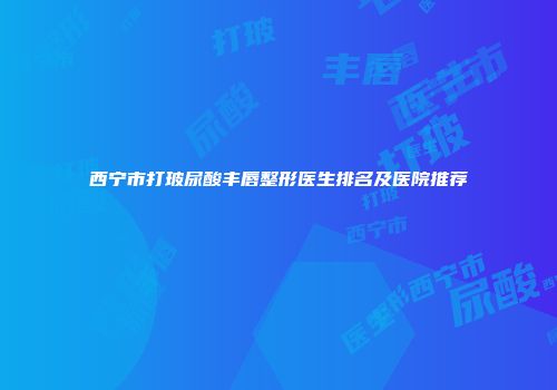 西宁市打玻尿酸丰唇整形医生排名及医院推荐