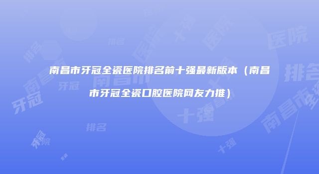 南昌市牙冠全瓷医院排名前十强最新版本（南昌市牙冠全瓷口腔医院网友力推）