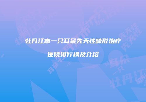 牡丹江市一只耳朵先天性畸形治疗医院排行榜及介绍