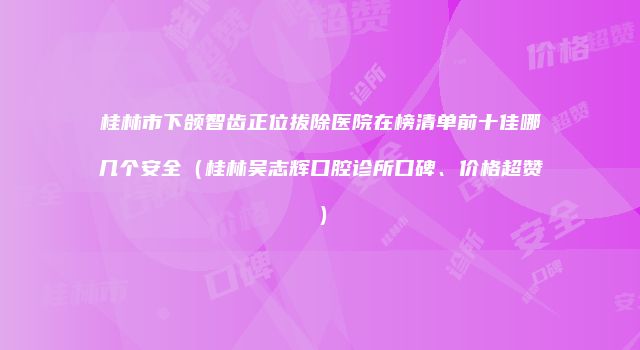 桂林市下颌智齿正位拔除医院在榜清单前十佳哪几个安全（桂林吴志辉口腔诊所口碑、价格超赞）