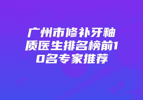 广州市修补牙釉质医生排名榜前10名专家推荐