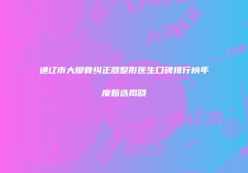 通辽市大脚骨纠正器整形医生口碑排行榜年度甄选揭晓