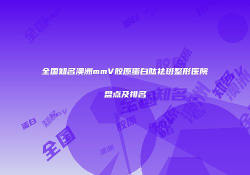 全国知名澳洲mmV胶原蛋白肽祛斑整形医院盘点及排名