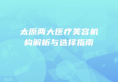 太原两大医疗美容机构解析与选择指南