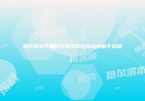 哈尔滨市打瘦脸针瘦脸医院排名榜前十揭晓