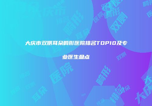 大庆市双侧耳朵畸形医院排名TOP10及专业医生盘点