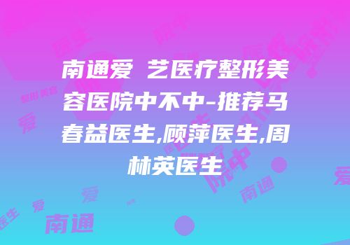 南通爱婍艺医疗整形美容医院中不中-推荐马春益医生,顾萍医生,周林英医生