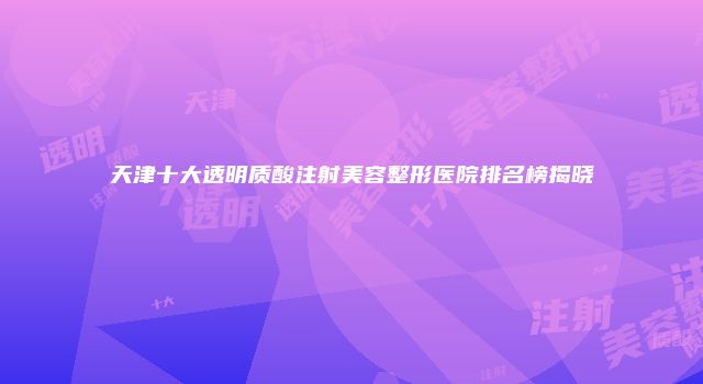天津十大透明质酸注射美容整形医院排名榜揭晓