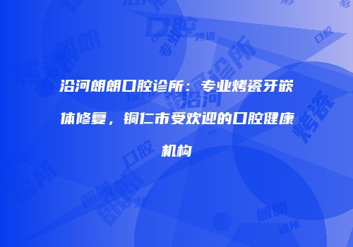 沿河朗朗口腔诊所：专业烤瓷牙嵌体修复，铜仁市受欢迎的口腔健康机构