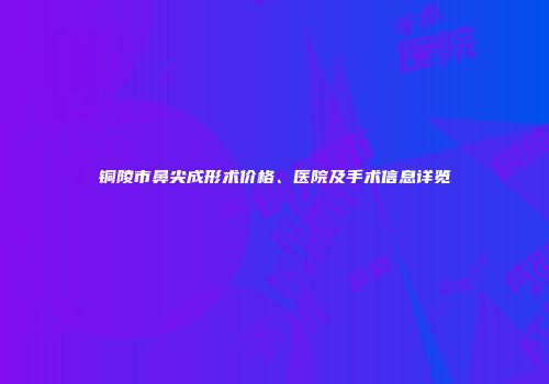 铜陵市鼻尖成形术价格、医院及手术信息详览