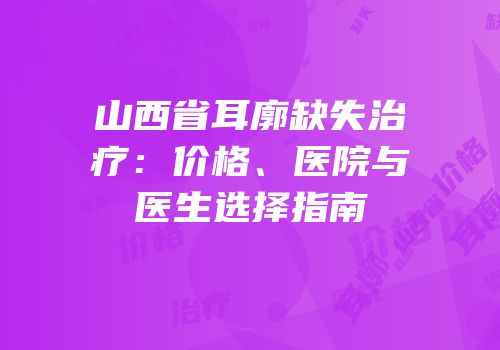 山西省耳廓缺失治疗：价格、医院与医生选择指南