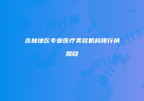 吉林地区专业医疗美容机构排行榜揭晓