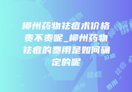 柳州药物祛痘术价格贵不贵呢_柳州药物祛痘的费用是如何确定的呢