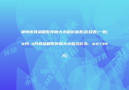 柳州市耳朵畸形伴随大小脸价格表(价目表)一览(8月-3月耳朵畸形伴随大小脸均价为：60734元)