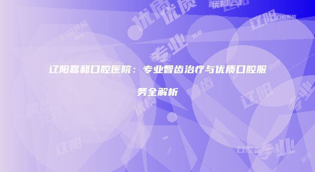 辽阳嘉和口腔医院：专业智齿治疗与优质口腔服务全解析
