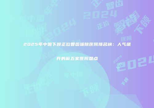 2025年中国下颌正位智齿拔除医院排名榜：人气飙升的前五家医院盘点