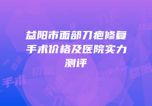 益阳市面部刀疤修复手术价格及医院实力测评