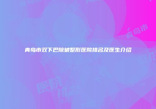 青岛市双下巴除皱整形医院排名及医生介绍