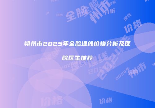 朔州市2025年全脸埋线价格分析及医院医生推荐