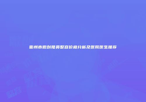 衢州市微创隆鼻整容价格分析及医院医生推荐