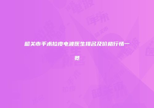 韶关市手术拉皮电波医生排名及价格行情一览