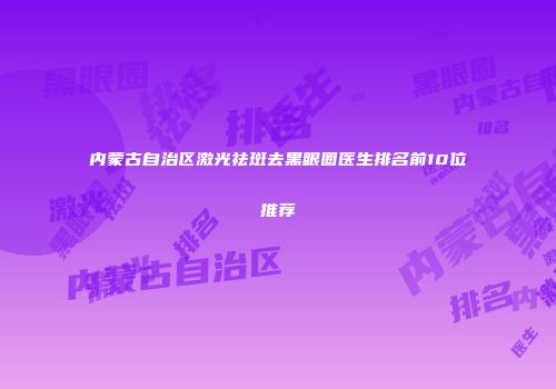 内蒙古自治区激光祛斑去黑眼圈医生排名前10位推荐