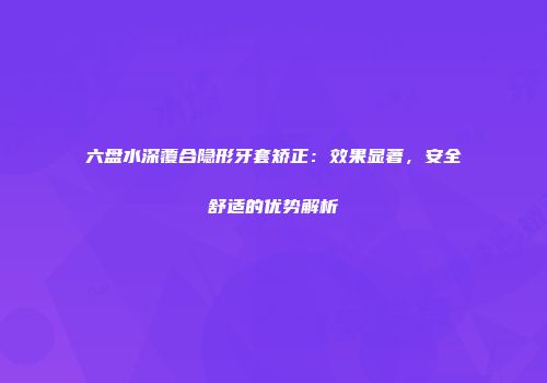 六盘水深覆合隐形牙套矫正：效果显著，安全舒适的优势解析