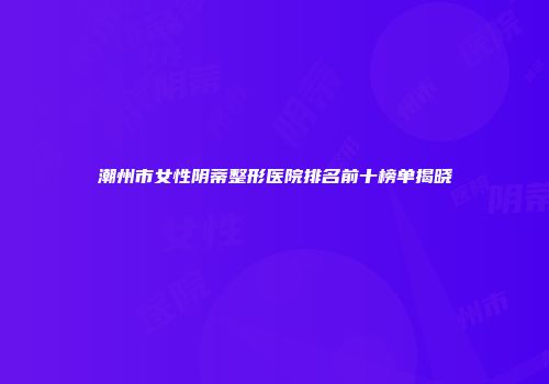 潮州市女性阴蒂整形医院排名前十榜单揭晓