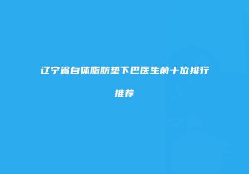 辽宁省自体脂肪垫下巴医生前十位排行推荐