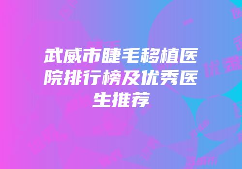 武威市睫毛移植医院排行榜及优秀医生推荐