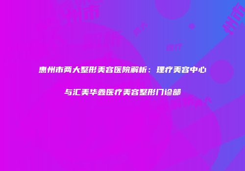 惠州市两大整形美容医院解析：理疗美容中心与汇美华鑫医疗美容整形门诊部