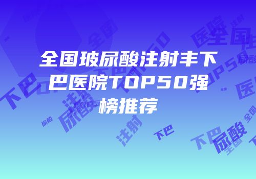 全国玻尿酸注射丰下巴医院TOP50强榜推荐