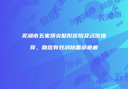芜湖市五家顶尖整形医院及名医推荐，助您有效消除面部疤痕
