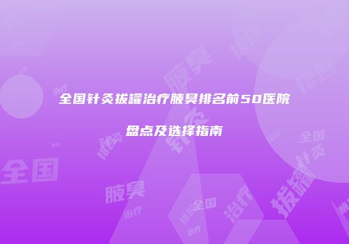 全国针灸拔罐治疗腋臭排名前50医院盘点及选择指南