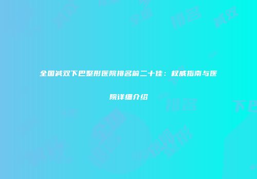 全国减双下巴整形医院排名前二十佳：权威指南与医院详细介绍
