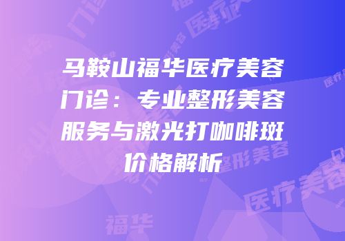 马鞍山福华医疗美容门诊：专业整形美容服务与激光打咖啡斑价格解析