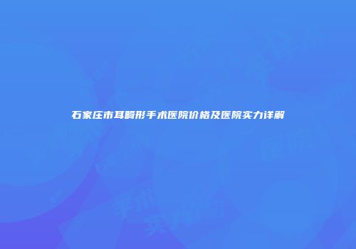石家庄市耳畸形手术医院价格及医院实力详解